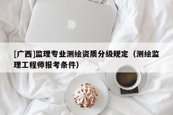 [廣西]監(jiān)理專業(yè)測繪資質(zhì)分級規(guī)定（測繪監(jiān)理工程師報考條件）