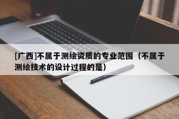 [廣西]不屬于測繪資質(zhì)的專業(yè)范圍（不屬于測繪技術(shù)的設(shè)計過程的是）