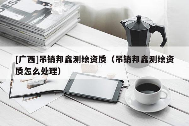 [廣西]吊銷邦鑫測繪資質(zhì)（吊銷邦鑫測繪資質(zhì)怎么處理）