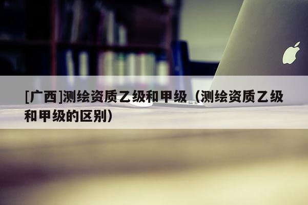 [廣西]測繪資質(zhì)乙級和甲級（測繪資質(zhì)乙級和甲級的區(qū)別）
