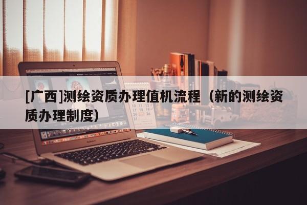 [廣西]測繪資質(zhì)辦理值機流程（新的測繪資質(zhì)辦理制度）