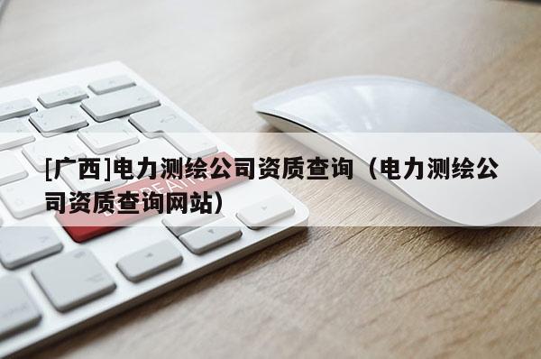 [廣西]電力測繪公司資質查詢（電力測繪公司資質查詢網(wǎng)站）