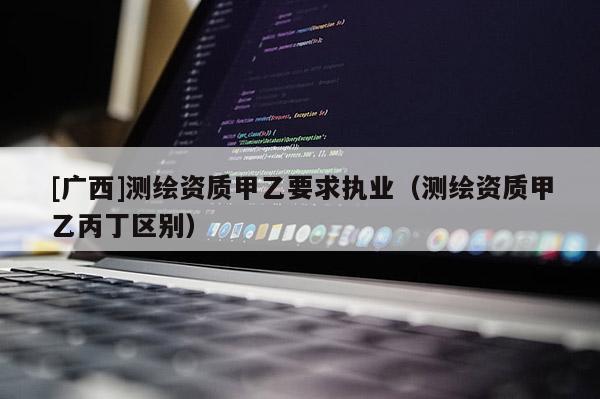 [廣西]測(cè)繪資質(zhì)甲乙要求執(zhí)業(yè)（測(cè)繪資質(zhì)甲乙丙丁區(qū)別）