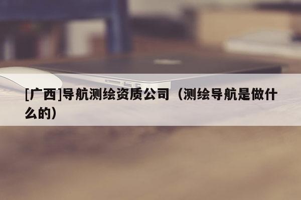 [廣西]導(dǎo)航測(cè)繪資質(zhì)公司（測(cè)繪導(dǎo)航是做什么的）