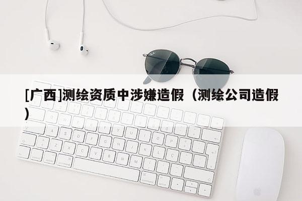 [廣西]測繪資質(zhì)中涉嫌造假（測繪公司造假）
