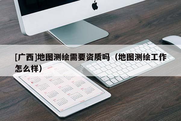 [廣西]地圖測繪需要資質(zhì)嗎（地圖測繪工作怎么樣）