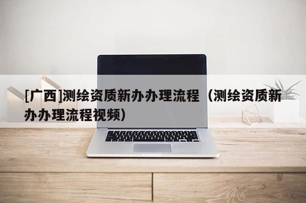 [廣西]測(cè)繪資質(zhì)新辦辦理流程（測(cè)繪資質(zhì)新辦辦理流程視頻）