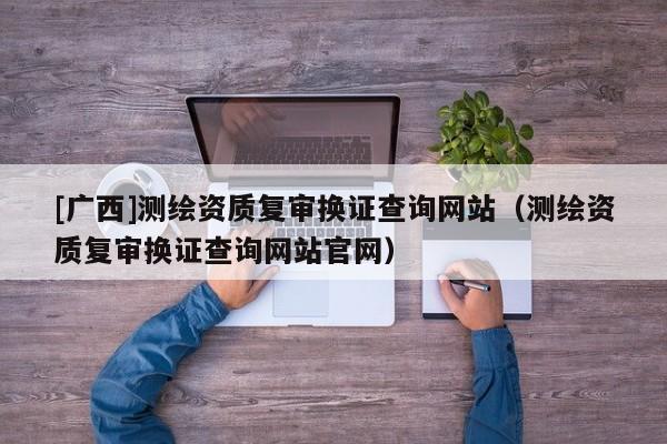 [廣西]測繪資質(zhì)復(fù)審換證查詢網(wǎng)站（測繪資質(zhì)復(fù)審換證查詢網(wǎng)站官網(wǎng)）