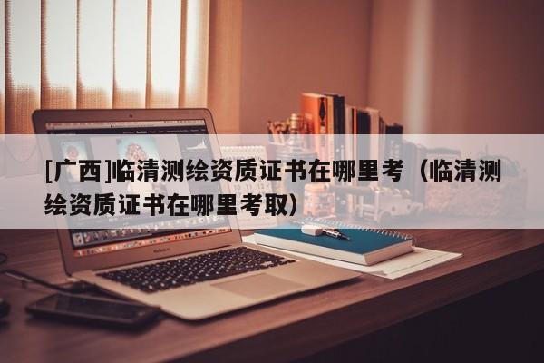 [廣西]臨清測繪資質(zhì)證書在哪里考（臨清測繪資質(zhì)證書在哪里考?。?>
					</a>
                </figure>
                <div   id=