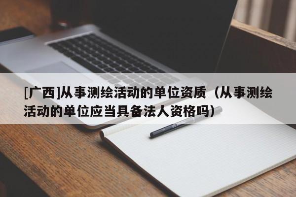 [廣西]從事測繪活動的單位資質(zhì)（從事測繪活動的單位應(yīng)當具備法人資格嗎）