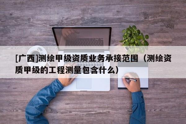 [廣西]測(cè)繪甲級(jí)資質(zhì)業(yè)務(wù)承接范圍（測(cè)繪資質(zhì)甲級(jí)的工程測(cè)量包含什么）