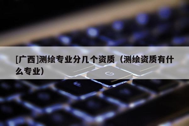 [廣西]測繪專業(yè)分幾個資質(zhì)（測繪資質(zhì)有什么專業(yè)）