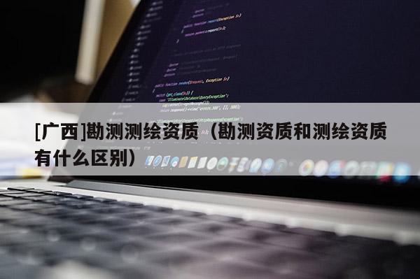 [廣西]勘測測繪資質（勘測資質和測繪資質有什么區(qū)別）