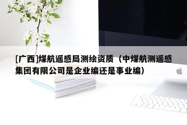 [廣西]煤航遙感局測繪資質(zhì)（中煤航測遙感集團(tuán)有限公司是企業(yè)編還是事業(yè)編）