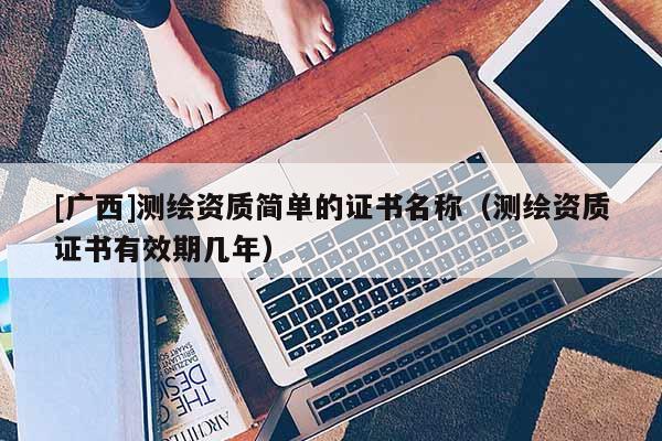 [廣西]測(cè)繪資質(zhì)簡(jiǎn)單的證書名稱（測(cè)繪資質(zhì)證書有效期幾年）