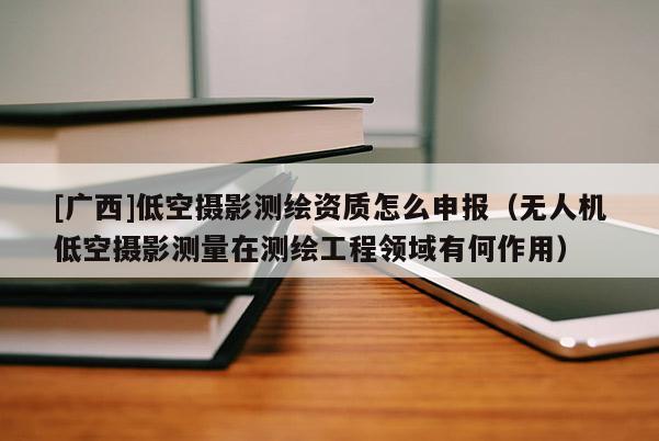 [廣西]低空攝影測繪資質(zhì)怎么申報(bào)（無人機(jī)低空攝影測量在測繪工程領(lǐng)域有何作用）