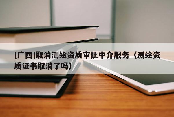 [廣西]取消測繪資質審批中介服務（測繪資質證書取消了嗎）