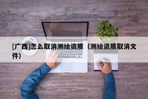 [廣西]怎么取消測繪資質(zhì)（測繪資質(zhì)取消文件）