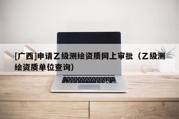 [廣西]申請乙級測繪資質(zhì)網(wǎng)上審批（乙級測繪資質(zhì)單位查詢）