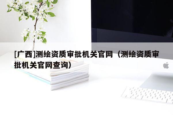 [廣西]測繪資質(zhì)審批機(jī)關(guān)官網(wǎng)（測繪資質(zhì)審批機(jī)關(guān)官網(wǎng)查詢）
