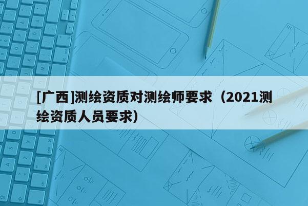 [廣西]測(cè)繪資質(zhì)對(duì)測(cè)繪師要求（2021測(cè)繪資質(zhì)人員要求）