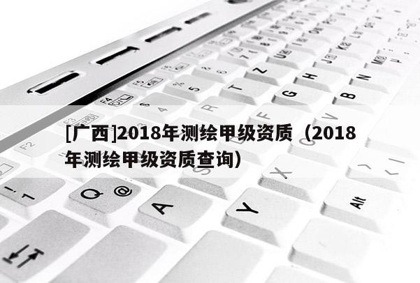 [廣西]2018年測繪甲級資質(zhì)（2018年測繪甲級資質(zhì)查詢）