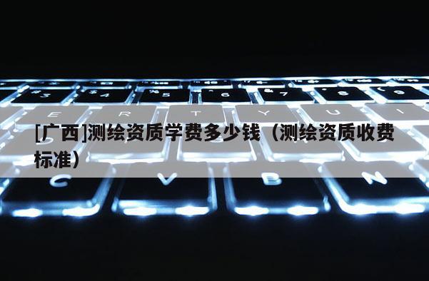 [廣西]測(cè)繪資質(zhì)學(xué)費(fèi)多少錢（測(cè)繪資質(zhì)收費(fèi)標(biāo)準(zhǔn)）