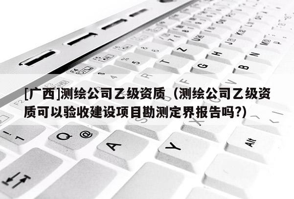 [廣西]測繪公司乙級資質(zhì)（測繪公司乙級資質(zhì)可以驗收建設(shè)項目勘測定界報告嗎?）
