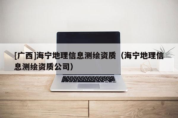 [廣西]海寧地理信息測繪資質(zhì)（海寧地理信息測繪資質(zhì)公司）