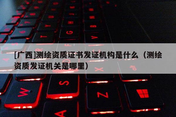[廣西]測(cè)繪資質(zhì)證書發(fā)證機(jī)構(gòu)是什么（測(cè)繪資質(zhì)發(fā)證機(jī)關(guān)是哪里）