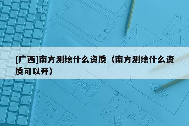 [廣西]南方測(cè)繪什么資質(zhì)（南方測(cè)繪什么資質(zhì)可以開）