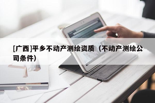 [廣西]平鄉(xiāng)不動產(chǎn)測繪資質(zhì)（不動產(chǎn)測繪公司條件）