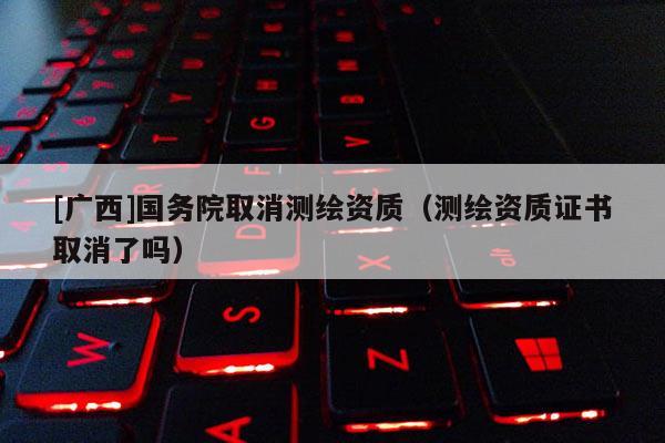 [廣西]國務(wù)院取消測繪資質(zhì)（測繪資質(zhì)證書取消了嗎）