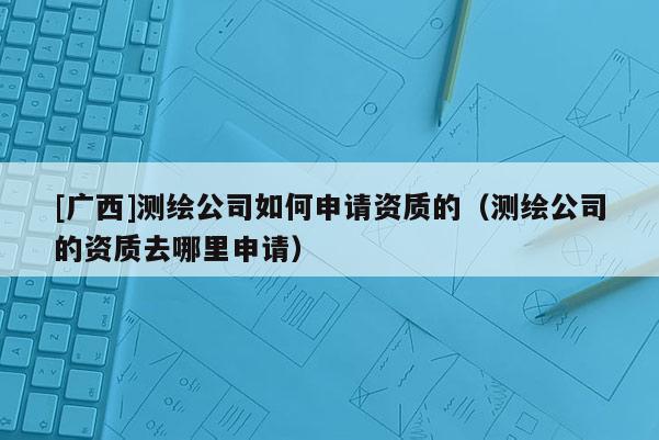 [廣西]測繪公司如何申請資質(zhì)的（測繪公司的資質(zhì)去哪里申請）