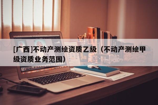 [廣西]不動(dòng)產(chǎn)測(cè)繪資質(zhì)乙級(jí)（不動(dòng)產(chǎn)測(cè)繪甲級(jí)資質(zhì)業(yè)務(wù)范圍）