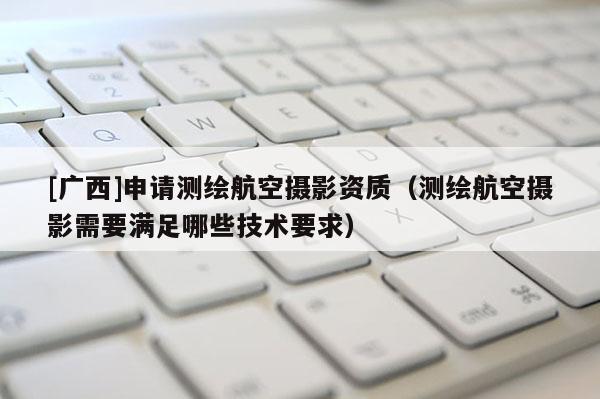 [廣西]申請(qǐng)測(cè)繪航空攝影資質(zhì)（測(cè)繪航空攝影需要滿足哪些技術(shù)要求）