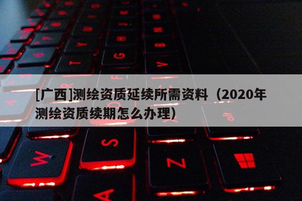 [廣西]測繪資質(zhì)延續(xù)所需資料（2020年測繪資質(zhì)續(xù)期怎么辦理）