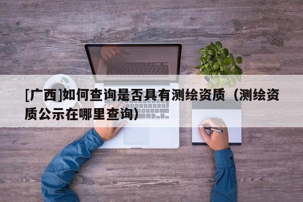 [廣西]如何查詢是否具有測繪資質(zhì)（測繪資質(zhì)公示在哪里查詢）