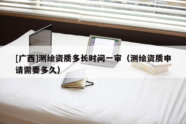 [廣西]測繪資質(zhì)多長時(shí)間一審（測繪資質(zhì)申請需要多久）