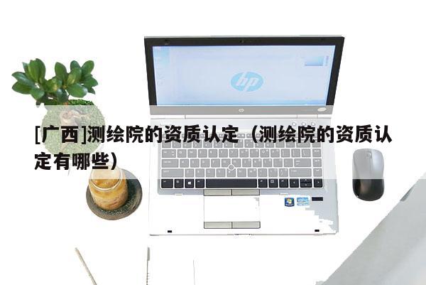 [廣西]測繪院的資質(zhì)認定（測繪院的資質(zhì)認定有哪些）