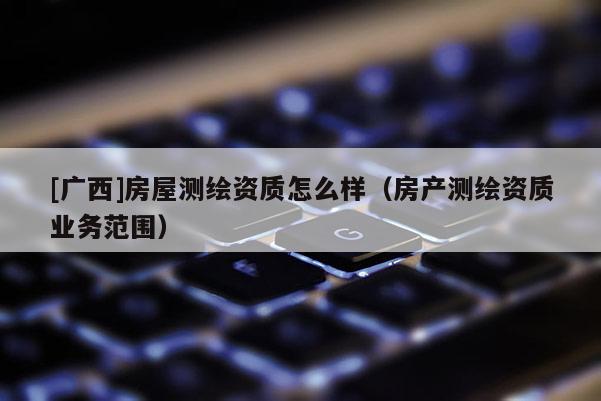 [廣西]房屋測繪資質(zhì)怎么樣（房產(chǎn)測繪資質(zhì)業(yè)務(wù)范圍）