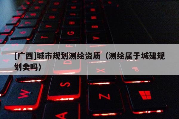 [廣西]城市規(guī)劃測繪資質(zhì)（測繪屬于城建規(guī)劃類嗎）