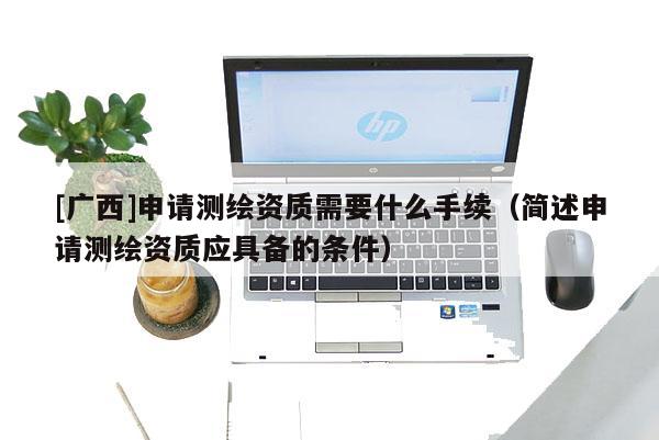 [廣西]申請測繪資質(zhì)需要什么手續(xù)（簡述申請測繪資質(zhì)應(yīng)具備的條件）