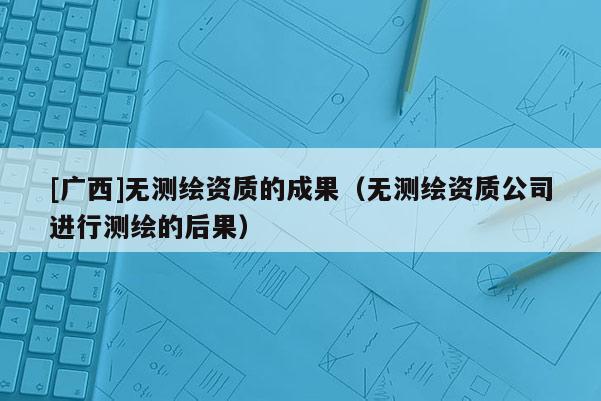 [廣西]無測繪資質的成果（無測繪資質公司進行測繪的后果）