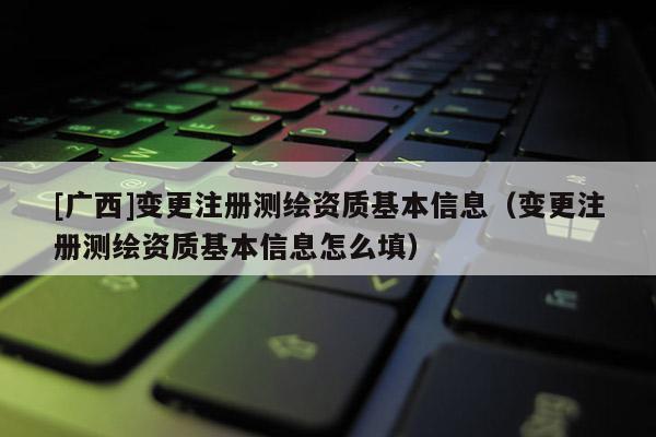 [廣西]變更注冊測繪資質(zhì)基本信息（變更注冊測繪資質(zhì)基本信息怎么填）