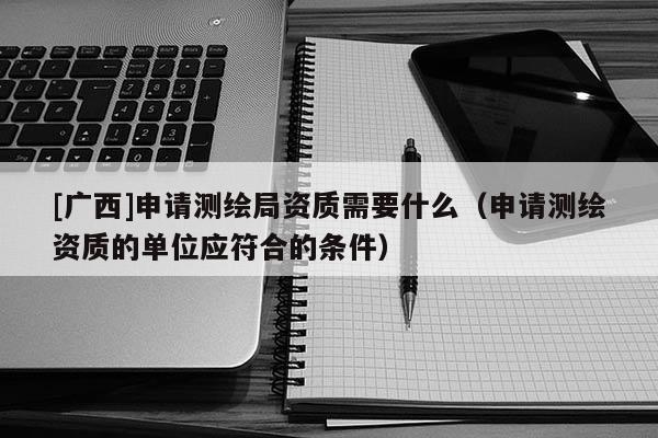 [廣西]申請測繪局資質(zhì)需要什么（申請測繪資質(zhì)的單位應(yīng)符合的條件）