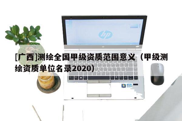 [廣西]測(cè)繪全國(guó)甲級(jí)資質(zhì)范圍意義（甲級(jí)測(cè)繪資質(zhì)單位名錄2020）