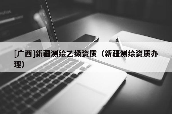 [廣西]新疆測繪乙級資質(zhì)（新疆測繪資質(zhì)辦理）