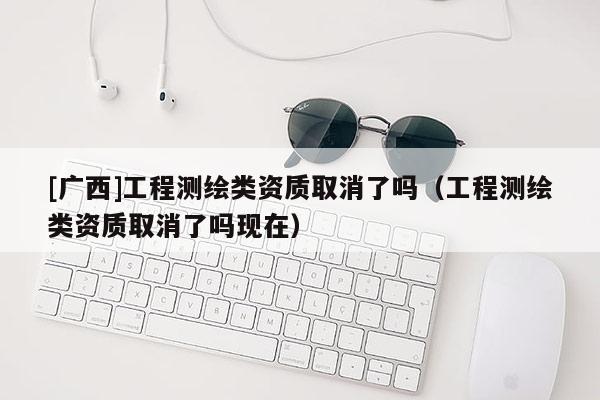 [廣西]工程測繪類資質(zhì)取消了嗎（工程測繪類資質(zhì)取消了嗎現(xiàn)在）