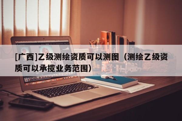 [廣西]乙級測繪資質(zhì)可以測圖（測繪乙級資質(zhì)可以承攬業(yè)務(wù)范圍）